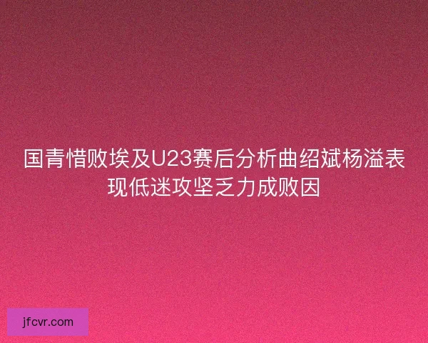国青惜败埃及U23赛后分析曲绍斌杨溢表现低迷攻坚乏力成败因