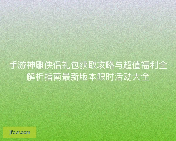 手游神雕侠侣礼包获取攻略与超值福利全解析指南最新版本限时活动大全