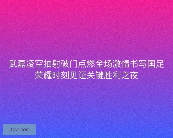 武磊凌空抽射破门点燃全场激情书写国足荣耀时刻见证关键胜利之夜