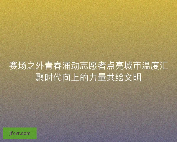 赛场之外青春涌动志愿者点亮城市温度汇聚时代向上的力量共绘文明