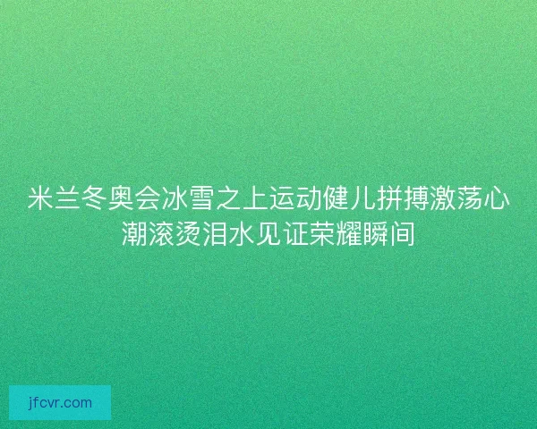 米兰冬奥会冰雪之上运动健儿拼搏激荡心潮滚烫泪水见证荣耀瞬间