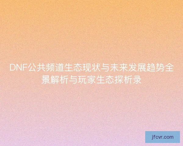 DNF公共频道生态现状与未来发展趋势全景解析与玩家生态探析录