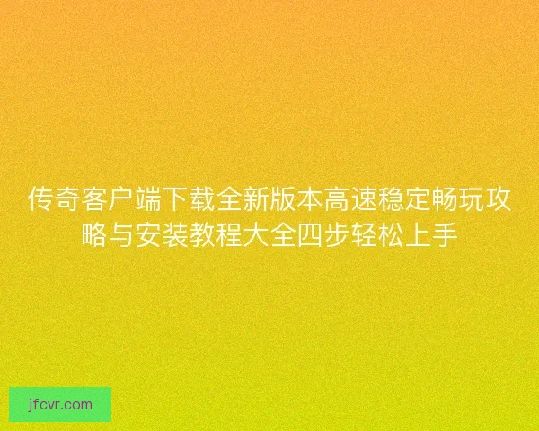 传奇客户端下载全新版本高速稳定畅玩攻略与安装教程大全四步轻松上手