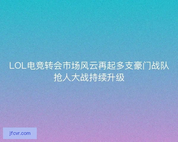LOL电竞转会市场风云再起多支豪门战队抢人大战持续升级