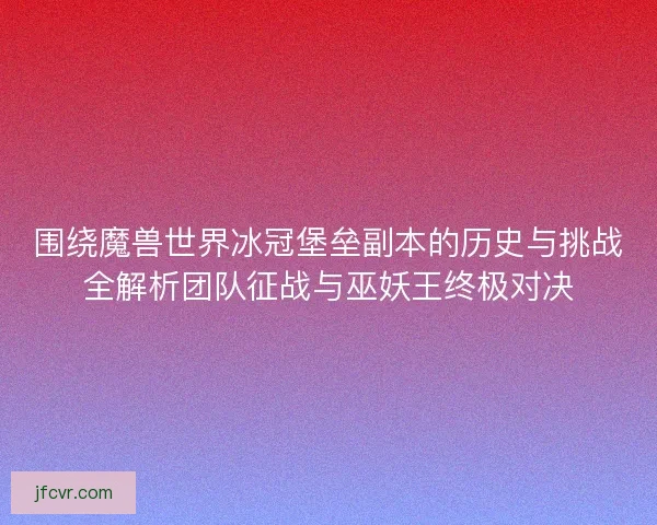 围绕魔兽世界冰冠堡垒副本的历史与挑战全解析团队征战与巫妖王终极对决
