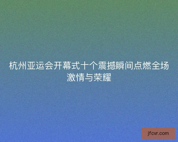 杭州亚运会开幕式十个震撼瞬间点燃全场激情与荣耀