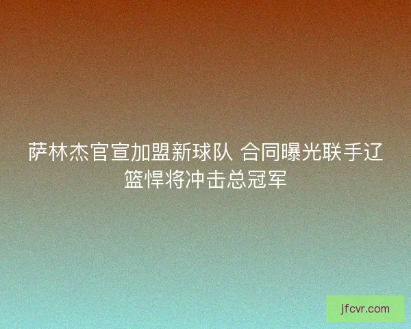 萨林杰官宣加盟新球队 合同曝光联手辽篮悍将冲击总冠军