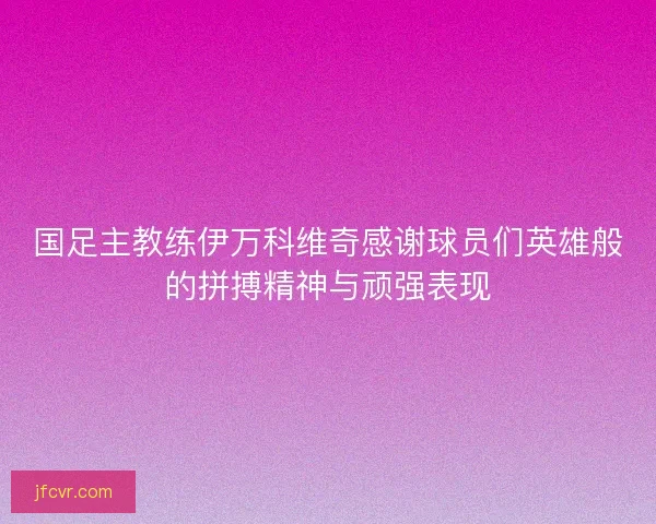 国足主教练伊万科维奇感谢球员们英雄般的拼搏精神与顽强表现